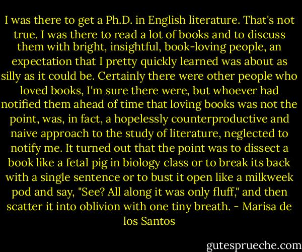 I was there to get a Ph.D. in English literature. That's not true. I was there to read a lot of books and to discuss them with bright, insightful, book-loving people, an expectation that I pretty quickly learned was about as silly as it could be.<br />Certainly there were other people who loved books, I'm sure there were, but whoever had notified them ahead of time that loving books was not the point, was, in fact, a hopelessly counterproductive and naive approach to the study of literature, neglected to notify me. It turned out that the point was to dissect a book like a fetal pig in biology class or to break its back with a single sentence or to bust it open like a milkweek pod and say, "See? All along it was only fluff," and then scatter it into oblivion with one tiny breath. - Marisa de los Santos