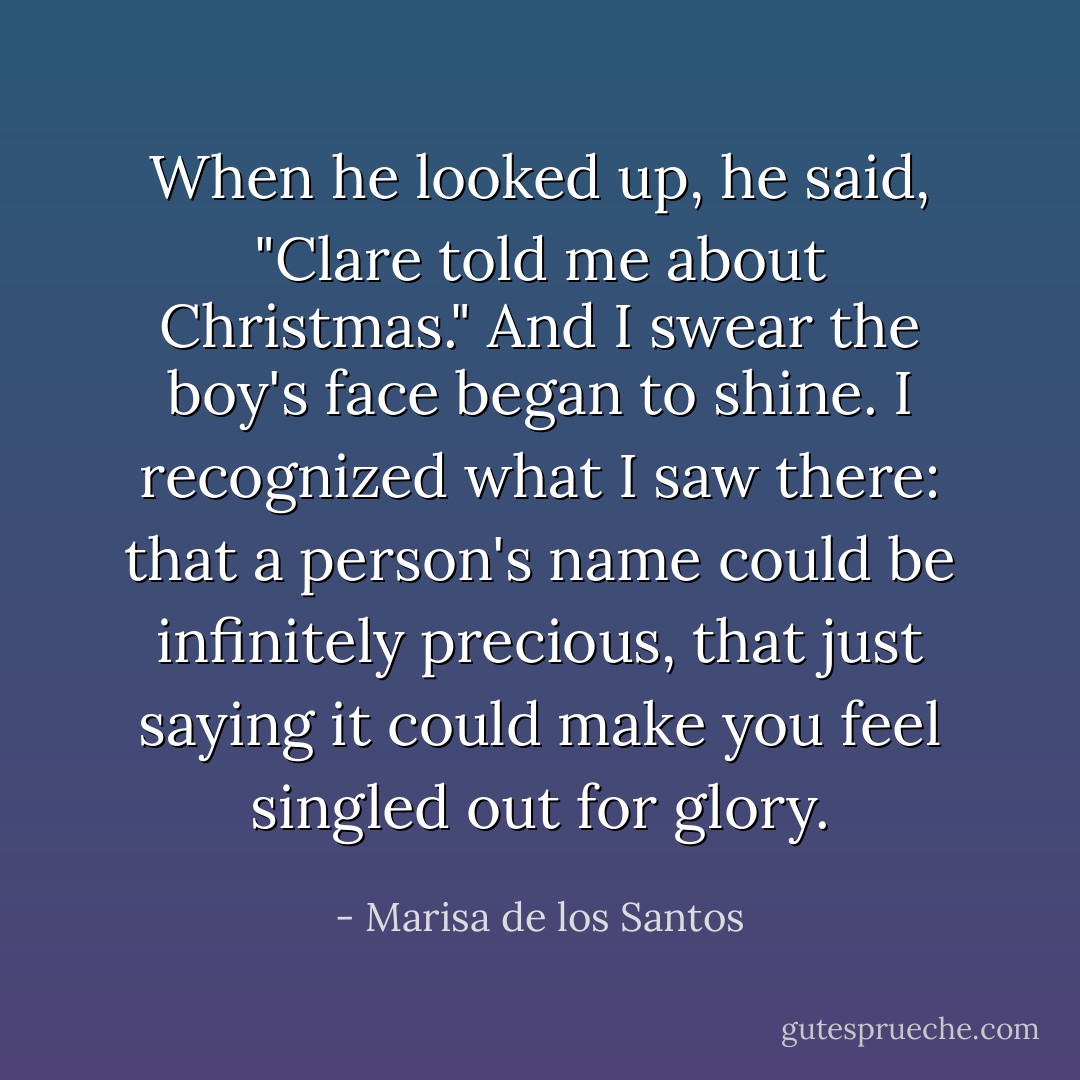 When he looked up, he said, "Clare told me about Christmas." And I swear the boy's face began to shine. I recognized what I saw there: that a person's name could be infinitely precious, that just saying it could make you feel singled out for glory. - Marisa de los Santos