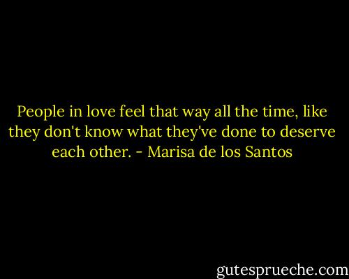 People in love feel that way all the time, like they don't know what they've done to deserve each other. - Marisa de los Santos