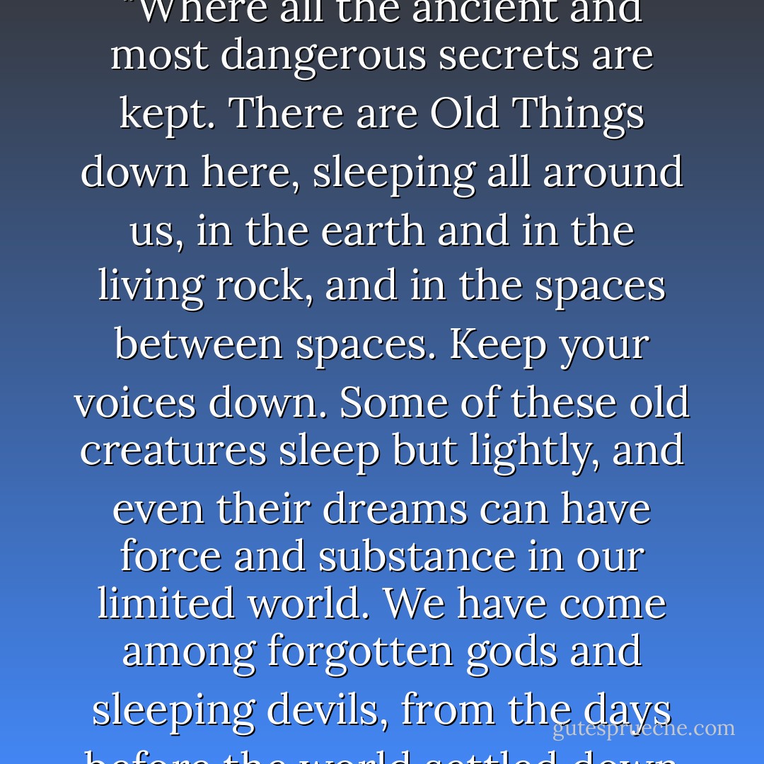 We are in the dark places of the earth," said Madman. "Where all the ancient and most dangerous secrets are kept. There are Old Things down here, sleeping all around us, in the earth and in the living rock, and in the spaces between spaces. Keep your voices down. Some of these old creatures sleep but lightly, and even their dreams can have force and substance in our limited world. We have come among forgotten gods and sleeping devils, from the days before the world settled down and declared itself sane. - Simon R. Green