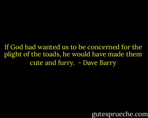 If God had wanted us to be concerned for the plight of the toads, he would have made them cute and furry.  - Dave Barry