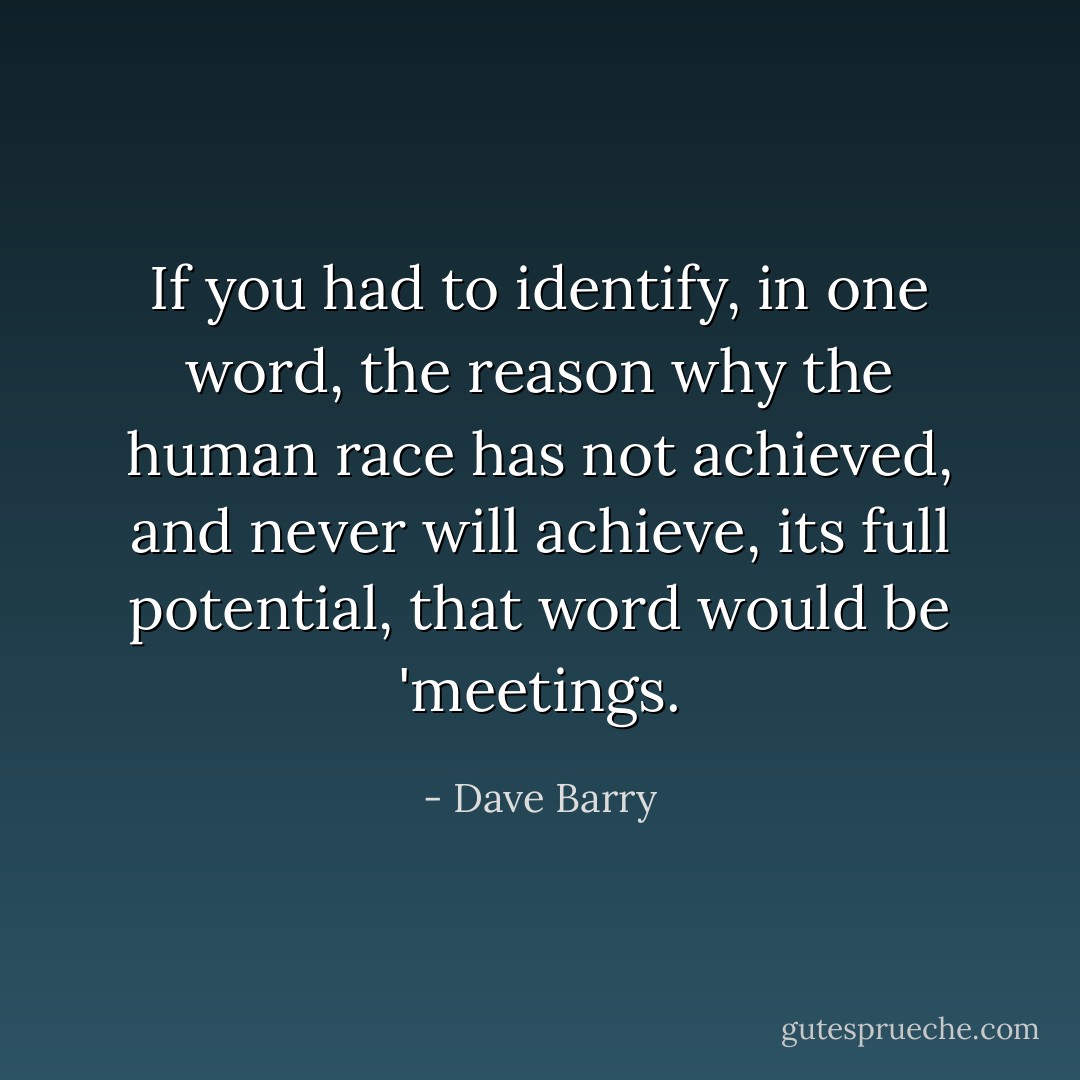 If you had to identify, in one word, the reason why the human race has not achieved, and never will achieve, its full potential, that word would be 'meetings. - Dave Barry