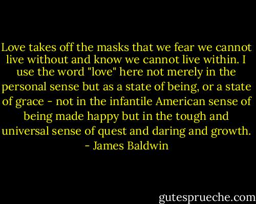 Love takes off the masks that we fear we cannot live without and know we cannot live within. I use the word "love" here not merely in the personal sense but as a state of being, or a state of grace - not in the infantile American sense of being made happy but in the tough and universal sense of quest and daring and growth. - James Baldwin