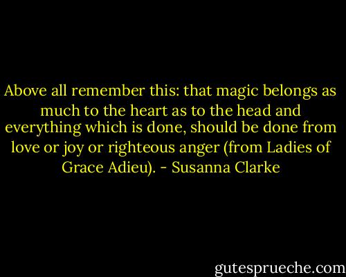 Above all remember this: that magic belongs as much to the heart as to the head and everything which is done, should be done from love or joy or righteous anger (from Ladies of Grace Adieu). - Susanna Clarke
