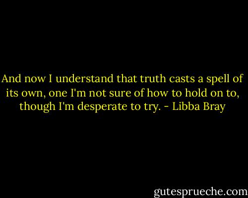 And now I understand that truth casts a spell of its own, one I'm not sure of how to hold on to, though I'm desperate to try. - Libba Bray