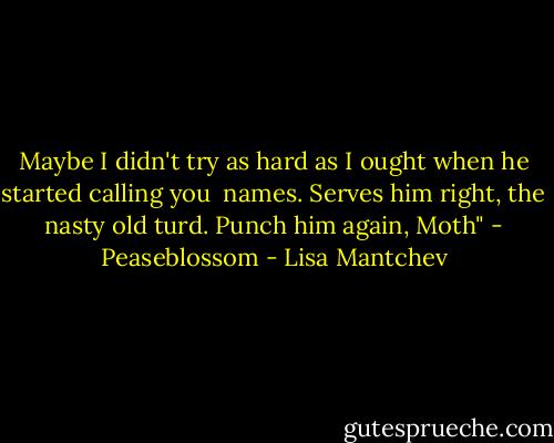 Maybe I didn't try as hard as I ought when he started calling you<br /> names. Serves him right, the nasty old turd. Punch him again, Moth" - Peaseblossom - Lisa Mantchev