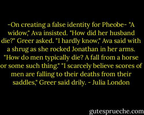 -On creating a false identity for Pheobe-<br />"A widow," Ava insisted.<br />"How did her husband die?" Greer asked.<br />"I hardly know," Ava said with a shrug as she rocked Jonathan in her arms. "How do men typically die? A fall from a horse or some such thing."<br />"I scarcely believe scores of men are falling to their deaths from their saddles," Greer said drily. - Julia London