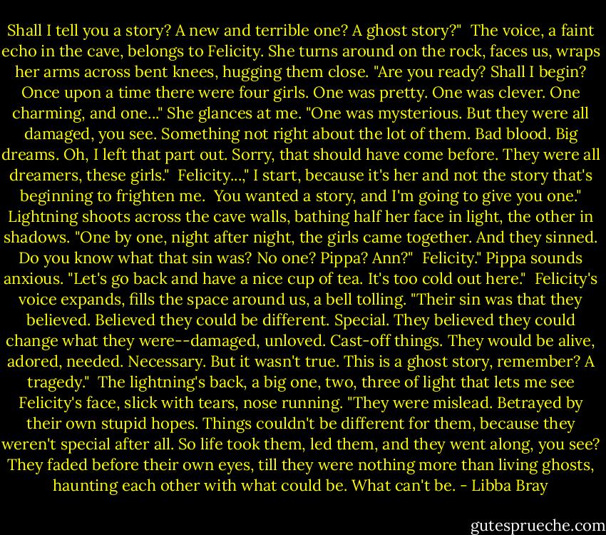 Shall I tell you a story? A new and terrible one? A ghost story?"<br /><br />The voice, a faint echo in the cave, belongs to Felicity. She turns around on the rock, faces us, wraps her arms across bent knees, hugging them close. "Are you ready? Shall I begin? Once upon a time there were four girls. One was pretty. One was clever. One charming, and one..." She glances at me. "One was mysterious. But they were all damaged, you see. Something not right about the lot of them. Bad blood. Big dreams. Oh, I left that part out. Sorry, that should have come before. They were all dreamers, these girls."<br /><br />Felicity...," I start, because it's her and not the story that's beginning to frighten me.<br /><br />You wanted a story, and I'm going to give you one." Lightning shoots across the cave walls, bathing half her face in light, the other in shadows. "One by one, night after night, the girls came together. And they sinned. Do you know what that sin was? No one? Pippa? Ann?"<br /><br />Felicity." Pippa sounds anxious. "Let's go back and have a nice cup of tea. It's too cold out here."<br /><br />Felicity's voice expands, fills the space around us, a bell tolling. "Their sin was that they believed. Believed they could be different. Special. They believed they could change what they were--damaged, unloved. Cast-off things. They would be alive, adored, needed. Necessary. But it wasn't true. This is a ghost story, remember? A tragedy."<br /><br />The lightning's back, a big one, two, three of light that lets me see Felicity's face, slick with tears, nose running. "They were mislead. Betrayed by their own stupid hopes. Things couldn't be different for them, because they weren't special after all. So life took them, led them, and they went along, you see? They faded before their own eyes, till they were nothing more than living ghosts, haunting each other with what could be. What can't be. - Libba Bray