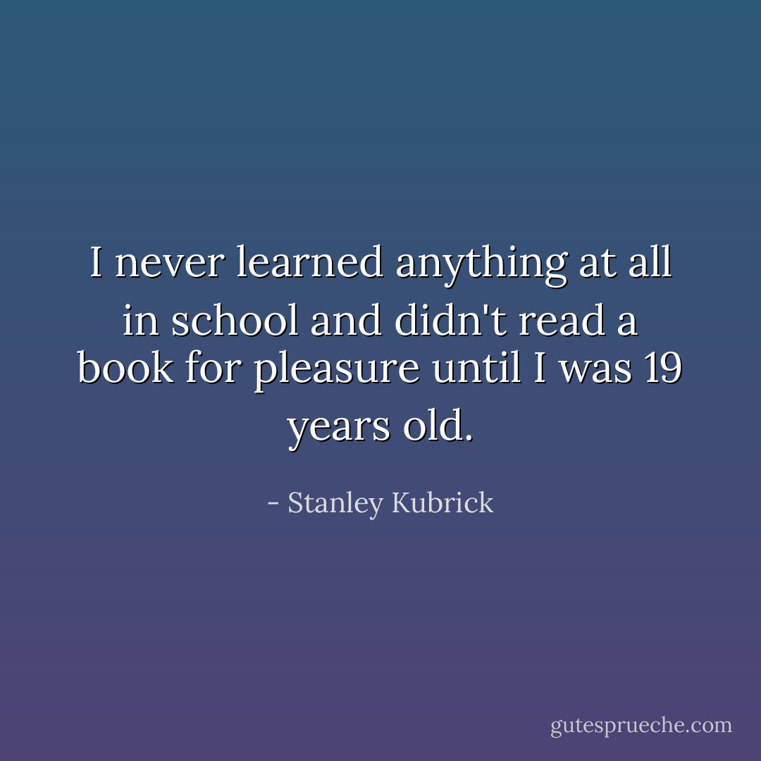 I never learned anything at all in school and didn't read a book for pleasure until I was 19 years old. - Stanley Kubrick