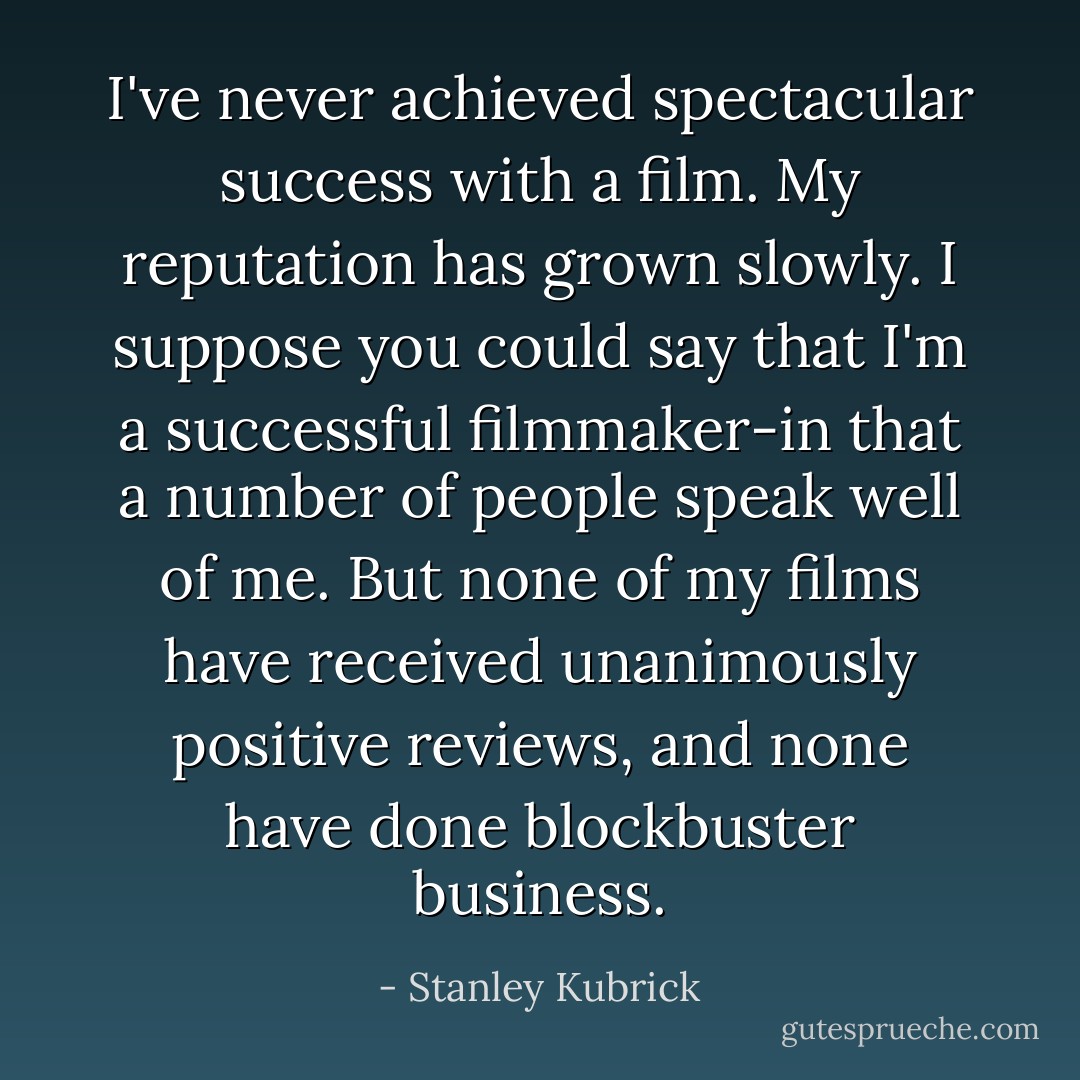 I've never achieved spectacular success with a film. My reputation has grown slowly. I suppose you could say that I'm a successful filmmaker-in that a number of people speak well of me. But none of my films have received unanimously positive reviews, and none have done blockbuster business. - Stanley Kubrick