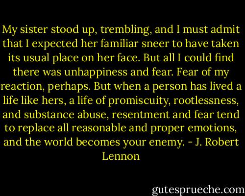 My sister stood up, trembling, and I must admit that I expected her familiar sneer to have taken its usual place on her face. But all I could find there was unhappiness and fear. Fear of my reaction, perhaps. But when a person has lived a life like hers, a life of promiscuity, rootlessness, and substance abuse, resentment and fear tend to replace all reasonable and proper emotions, and the world becomes your enemy. - J. Robert Lennon