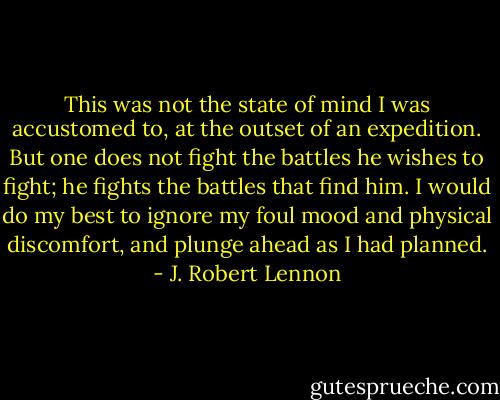 This was not the state of mind I was accustomed to, at the outset of an expedition. But one does not fight the battles he wishes to fight; he fights the battles that find him. I would do my best to ignore my foul mood and physical discomfort, and plunge ahead as I had planned. - J. Robert Lennon