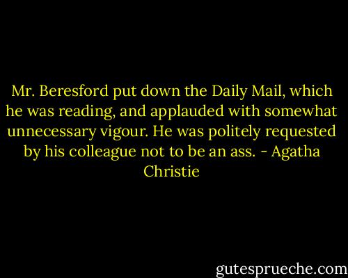 Mr. Beresford put down the Daily Mail, which he was reading, and applauded with somewhat unnecessary vigour. He was politely requested by his colleague not to be an ass. - Agatha Christie