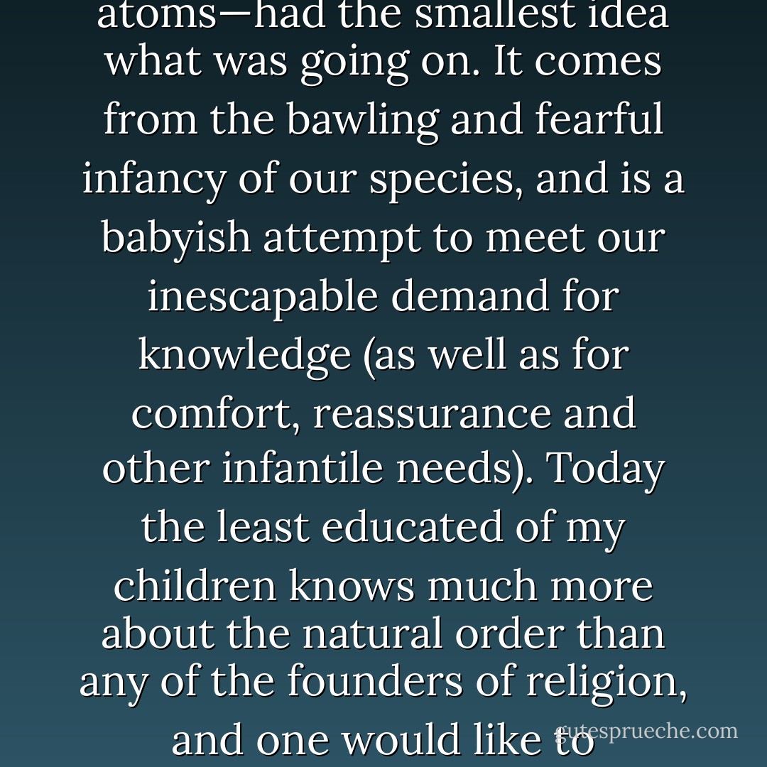 One must state it plainly. Religion comes from the period of human prehistory where nobody—not even the mighty Democritus who concluded that all matter was made from atoms—had the smallest idea what was going on. It comes from the bawling and fearful infancy of our species, and is a babyish attempt to meet our inescapable demand for knowledge (as well as for comfort, reassurance and other infantile needs). Today the least educated of my children knows much more about the natural order than any of the founders of religion, and one would like to think—though the connection is not a fully demonstrable one—that this is why they seem so uninterested in sending fellow humans to hell. - Christopher Hitchens