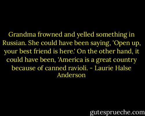 Grandma frowned and yelled something in Russian. She could have been saying, 'Open up, your best friend is here.' On the other hand, it could have been, 'America is a great country because of canned ravioli. - Laurie Halse Anderson