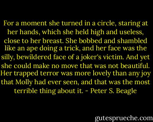For a moment she turned in a circle, staring at her hands, which she held high and useless, close to her breast. She bobbed and shambled like an ape doing a trick, and her face was the silly, bewildered face of a joker's victim. And yet she could make no move that was not beautiful. Her trapped terror was more lovely than any joy that Molly had ever seen, and that was the most terrible thing about it. - Peter S. Beagle