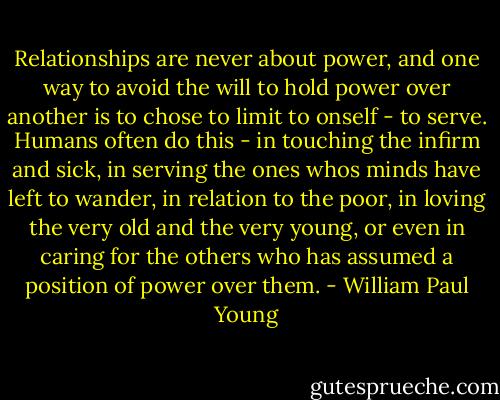 Relationships are never about power, and one way to avoid the will to hold power over another is to chose to limit to onself - to serve. Humans often do this - in touching the infirm and sick, in serving the ones whos minds have left to wander, in relation to the poor, in loving the very old and the very young, or even in caring for the others who has assumed a position of power over them. - William Paul Young