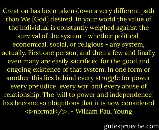 Creation has been taken down a very different path than We [God] desired. In your world the value of the individual is constantly weighed against the survival of the system - whether political, economical, social, or religious - any system, actually. First one person, and then a few and finally even many are easily sacrificed for the good and ongoing existence of that system. In one form or another this lies behind every struggle for power every prejudice, every war, and every abuse of relationship. The 'will to power and independence' has become so ubiquitous that it is now considered <i>normal</i>. - William Paul Young