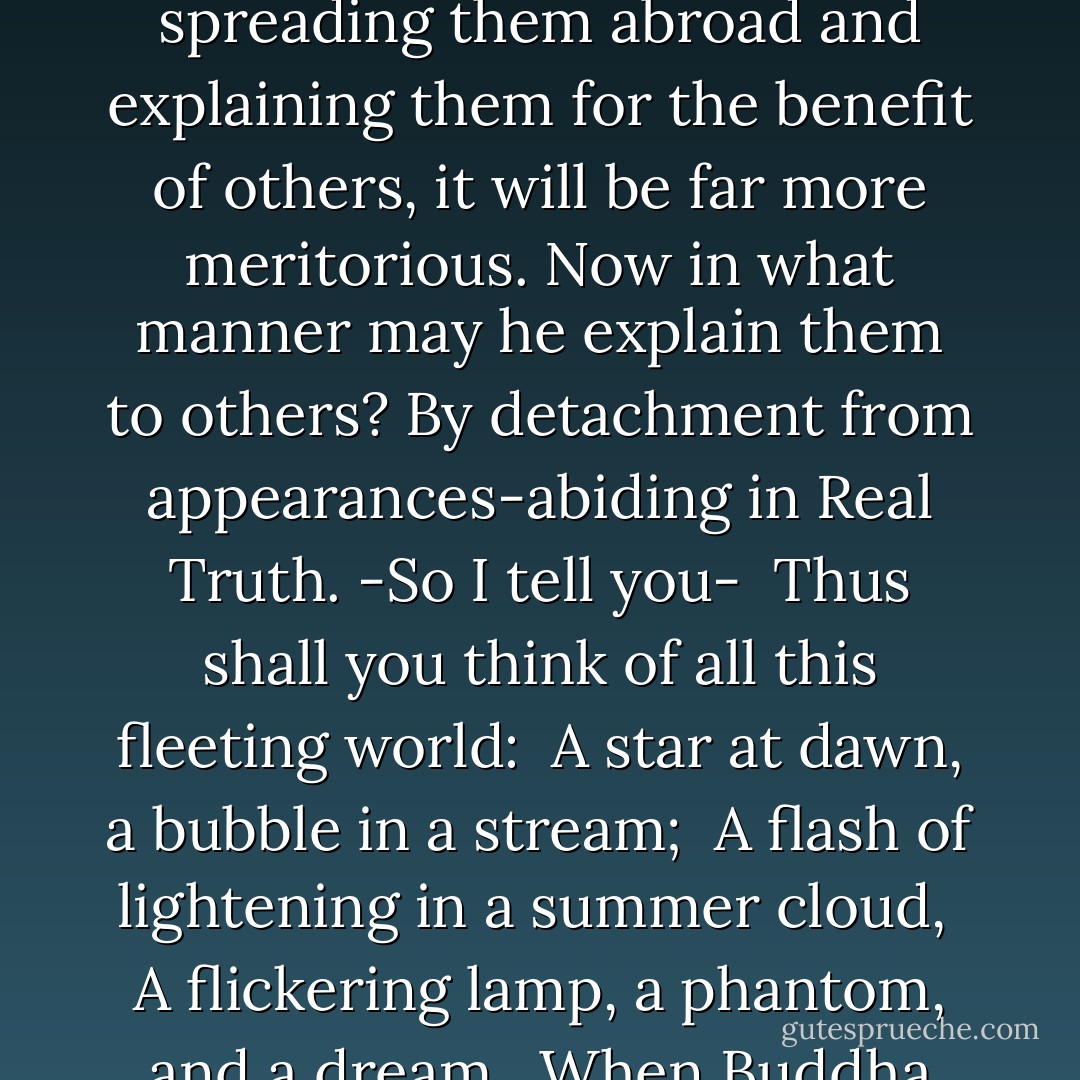 Subhuti, someone might fill innumerable worlds with the seven treasures and give all away in gifts of alms, but if any good man or any good woman awakens the thought of Enlightenment and takes even only four lines from this Discourse, reciting, using, receiving, retaining and spreading them abroad and explaining them for the benefit of others, it will be far more meritorious. Now in what manner may he explain them to others? By detachment from appearances-abiding in Real Truth. -So I tell you-<br /><br />Thus shall you think of all this fleeting world:<br /><br />A star at dawn, a bubble in a stream;<br /><br />A flash of lightening in a summer cloud,<br /><br />A flickering lamp, a phantom, and a dream.<br /><br />When Buddha finished this Discourse the venerable Subhuti, together with the bhikshus, bhikshunis, lay-brothers and sisters, and the whole realms of Gods, Men and Titans, were filled with joy by His teaching, and, taking it sincerely to heart they went their ways. - Gautama Buddha