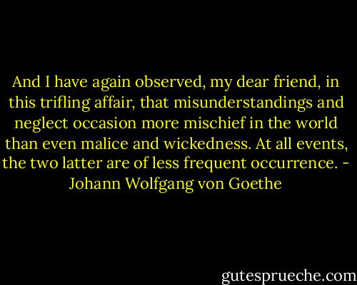 And I have again observed, my dear friend, in this trifling affair, that misunderstandings and neglect occasion more mischief in the world than even malice and wickedness. At all events, the two latter are of less frequent occurrence. - Johann Wolfgang von Goethe