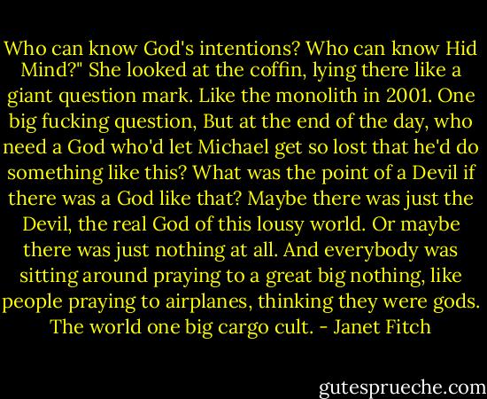 Who can know God's intentions? Who can know Hid Mind?" She looked at the coffin, lying there like a giant question mark. Like the monolith in 2001. One big fucking question, But at the end of the day, who need a God who'd let Michael get so lost that he'd do something like this? What was the point of a Devil if there was a God like that? Maybe there was just the Devil, the real God of this lousy world. Or maybe there was just nothing at all. And everybody was sitting around praying to a great big nothing, like people praying to airplanes, thinking they were gods. The world one big cargo cult. - Janet Fitch