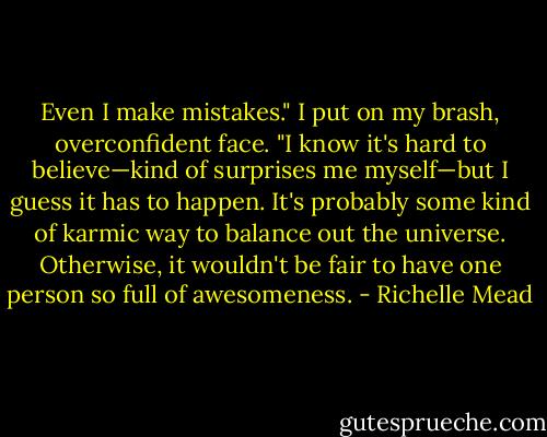 Even I make mistakes." I put on my brash, overconfident face. "I know it's hard to believe—kind of surprises me myself—but I guess it has to happen. It's probably some kind of karmic way to balance out the universe. Otherwise, it wouldn't be fair to have one person so full of awesomeness. - Richelle Mead