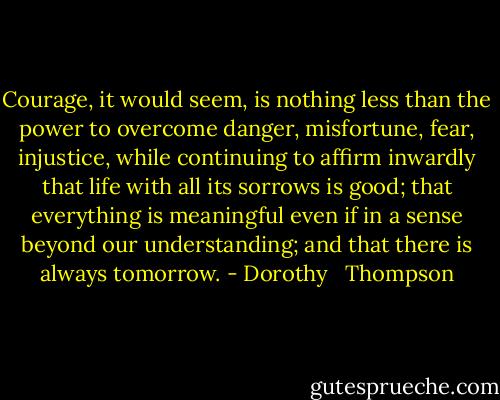 Courage, it would seem, is nothing less than the power to overcome danger, misfortune, fear, injustice, while continuing to affirm inwardly that life with all its sorrows is good; that everything is meaningful even if in a sense beyond our understanding; and that there is always tomorrow. - Dorothy   Thompson