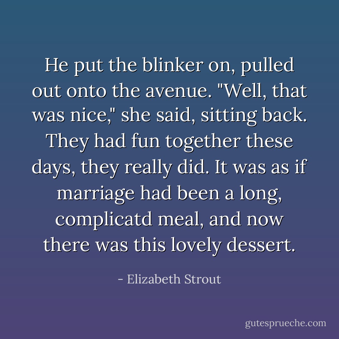He put the blinker on, pulled out onto the avenue. "Well, that was nice," she said, sitting back. They had fun together these days, they really did. It was as if marriage had been a long, complicatd meal, and now there was this lovely dessert. - Elizabeth Strout