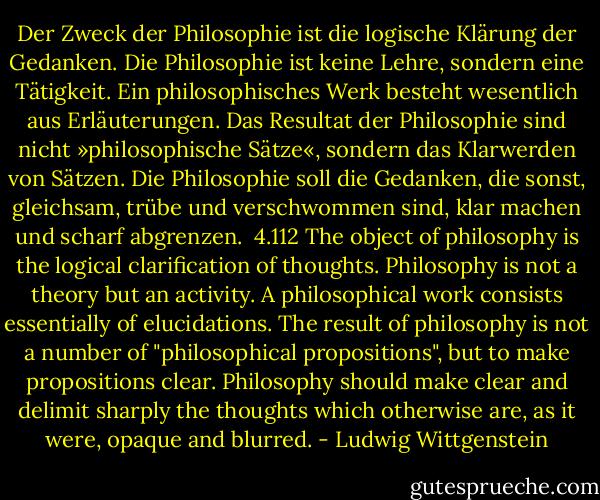 Der Zweck der Philosophie ist die logische Klärung der Gedanken.<br />Die Philosophie ist keine Lehre, sondern eine Tätigkeit.<br />Ein philosophisches Werk besteht wesentlich aus Erläuterungen.<br />Das Resultat der Philosophie sind nicht »philosophische Sätze«, sondern das Klarwerden von Sätzen.<br />Die Philosophie soll die Gedanken, die sonst, gleichsam, trübe und verschwommen sind, klar machen und scharf abgrenzen.<br /><br />4.112<br />The object of philosophy is the logical clarification of thoughts.<br />Philosophy is not a theory but an activity.<br />A philosophical work consists essentially of elucidations.<br />The result of philosophy is not a number of "philosophical propositions", but to make propositions clear.<br />Philosophy should make clear and delimit sharply the thoughts which otherwise are, as it were, opaque and blurred. - Ludwig Wittgenstein