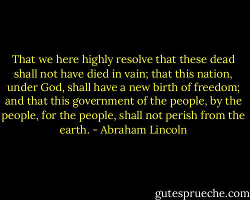 That we here highly resolve that these dead shall not have died in vain; that this nation, under God, shall have a new birth of freedom; and that this government of the people, by the people, for the people, shall not perish from the earth. - Abraham Lincoln