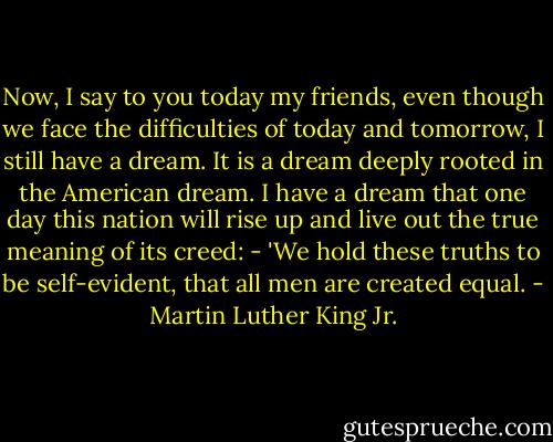 Now, I say to you today my friends, even though we face the difficulties of today and tomorrow, I still have a dream. It is a dream deeply rooted in the American dream. I have a dream that one day this nation will rise up and live out the true meaning of its creed: - 'We hold these truths to be self-evident, that all men are created equal. - Martin Luther King Jr.