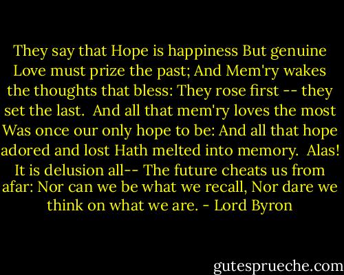 They say that Hope is happiness<br />But genuine Love must prize the past;<br />And Mem'ry wakes the thoughts that bless:<br />They rose first -- they set the last.<br /><br />And all that mem'ry loves the most<br />Was once our only hope to be:<br />And all that hope adored and lost<br />Hath melted into memory.<br /><br />Alas! It is delusion all--<br />The future cheats us from afar:<br />Nor can we be what we recall,<br />Nor dare we think on what we are. - Lord Byron