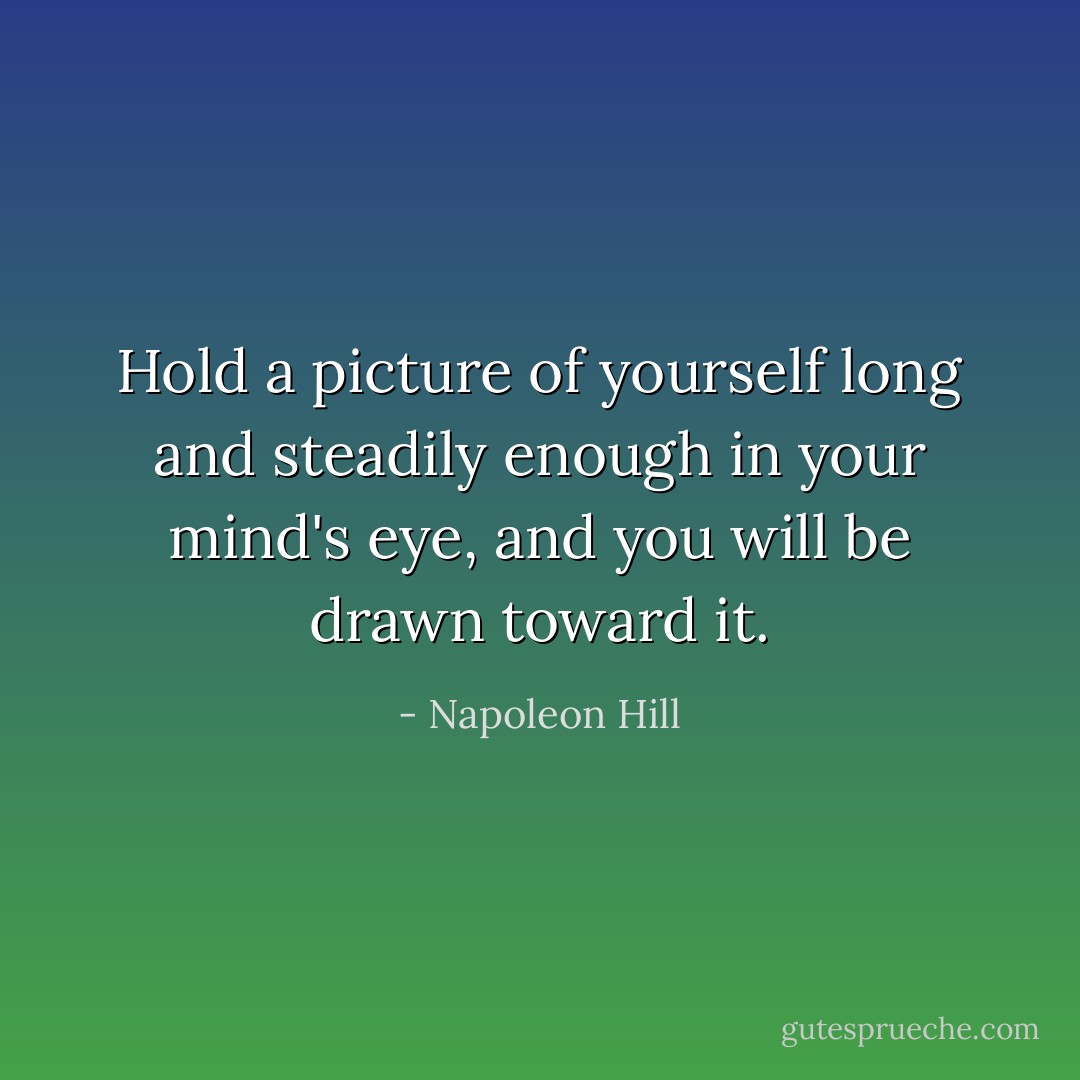 Hold a picture of yourself long and steadily enough in your mind's eye, and you will be drawn toward it. - Napoleon Hill