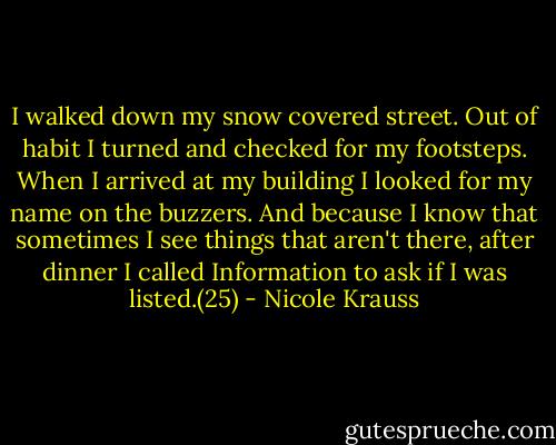 I walked down my snow covered street. Out of habit I turned and checked for my footsteps. When I arrived at my building I looked for my name on the buzzers. And because I know that sometimes I see things that aren't there, after dinner I called Information to ask if I was listed.(25) - Nicole Krauss