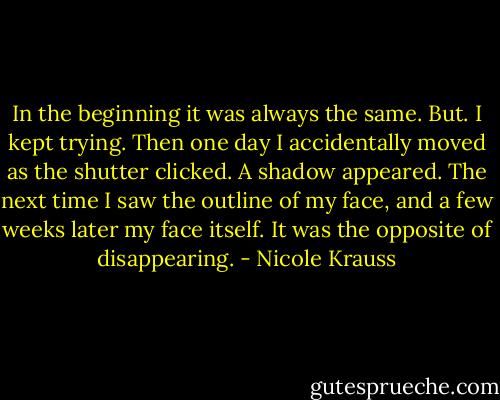 In the beginning it was always the same. But. I kept trying. Then one day I accidentally moved as the shutter clicked. A shadow appeared. The next time I saw the outline of my face, and a few weeks later my face itself. It was the opposite of disappearing. - Nicole Krauss
