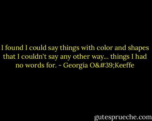I found I could say things with color and shapes that I couldn't say any other way... things I had no words for. - Georgia O'Keeffe