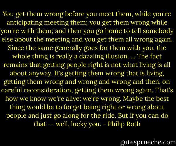 You get them wrong before you meet them, while you're anticipating meeting them; you get them wrong while you're with them; and then you go home to tell somebody else about the meeting and you get them all wrong again. Since the same generally goes for them with you, the whole thing is really a dazzling illusion. ... The fact remains that getting people right is not what living is all about anyway. It's getting them wrong that is living, getting them wrong and wrong and wrong and then, on careful reconsideration, getting them wrong again. That's how we know we're alive: we're wrong. Maybe the best thing would be to forget being right or wrong about people and just go along for the ride. But if you can do that -- well, lucky you. - Philip Roth