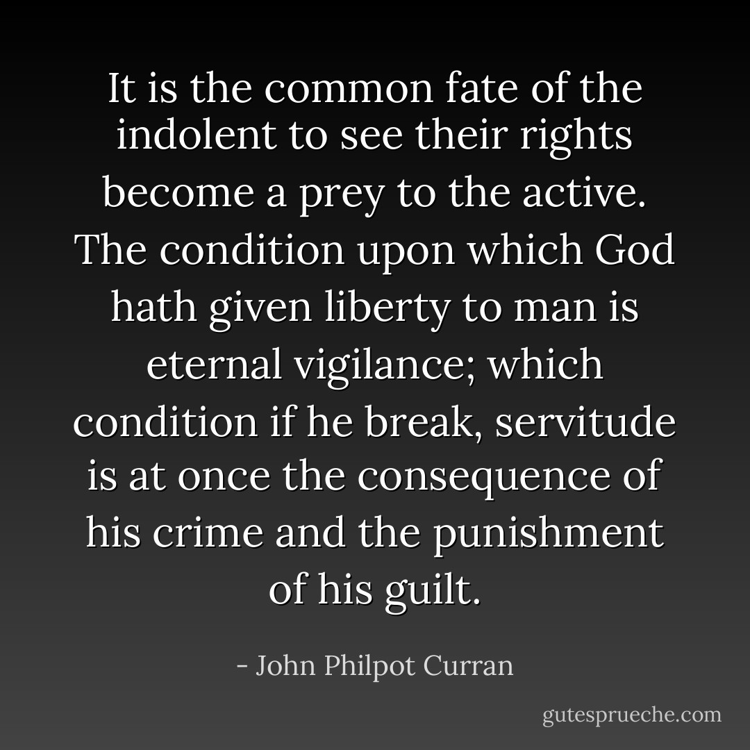 It is the common fate of the indolent to see their rights become a prey to the active. The condition upon which God hath given liberty to man is eternal vigilance; which condition if he break, servitude is at once the consequence of his crime and the punishment of his guilt. - John Philpot Curran