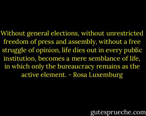 Without general elections, without unrestricted freedom of press and assembly, without a free struggle of opinion, life dies out in every public institution, becomes a mere semblance of life, in which only the bureaucracy remains as the active element. - Rosa Luxemburg