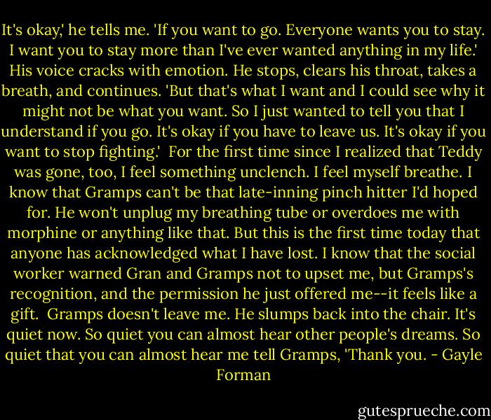 It's okay,' he tells me. 'If you want to go. Everyone wants you to stay. I want you to stay more than I've ever wanted anything in my life.' His voice cracks with emotion. He stops, clears his throat, takes a breath, and continues. 'But that's what I want and I could see why it might not be what you want. So I just wanted to tell you that I understand if you go. It's okay if you have to leave us. It's okay if you want to stop fighting.'<br /><br />For the first time since I realized that Teddy was gone, too, I feel something unclench. I feel myself breathe. I know that Gramps can't be that late-inning pinch hitter I'd hoped for. He won't unplug my breathing tube or overdoes me with morphine or anything like that. But this is the first time today that anyone has acknowledged what I have lost. I know that the social worker warned Gran and Gramps not to upset me, but Gramps's recognition, and the permission he just offered me--it feels like a gift.<br /><br />Gramps doesn't leave me. He slumps back into the chair. It's quiet now. So quiet you can almost hear other people's dreams. So quiet that you can almost hear me tell Gramps, 'Thank you. - Gayle Forman