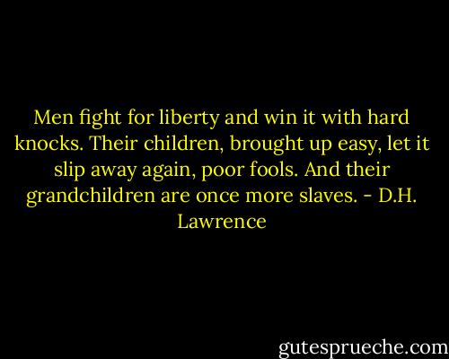 Men fight for liberty and win it with hard knocks. Their children, brought up easy, let it slip away again, poor fools. And their grandchildren are once more slaves. - D.H. Lawrence
