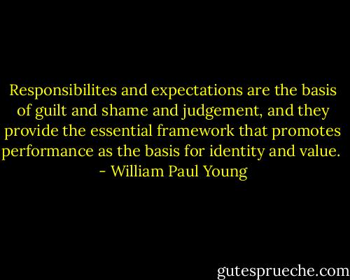 Responsibilites and expectations are the basis of guilt and shame and judgement, and they provide the essential framework that promotes performance as the basis for identity and value.  - William Paul Young