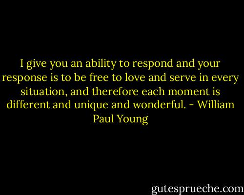 I give you an ability to respond and your response is to be free to love and serve in every situation, and therefore each moment is different and unique and wonderful. - William Paul Young