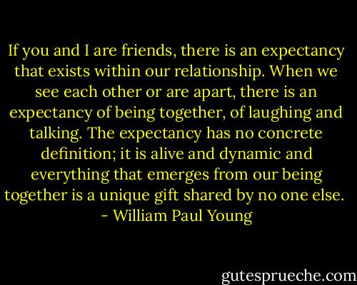 If you and I are friends, there is an expectancy that exists within our relationship. When we see each other or are apart, there is an expectancy of being together, of laughing and talking. The expectancy has no concrete definition; it is alive and dynamic and everything that emerges from our being together is a unique gift shared by no one else.  - William Paul Young