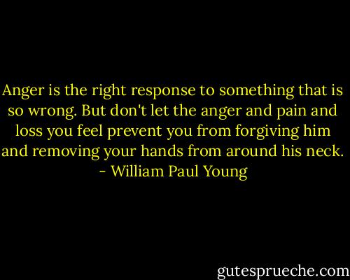 Anger is the right response to something that is so wrong. But don't let the anger and pain and loss you feel prevent you from forgiving him and removing your hands from around his neck. - William Paul Young