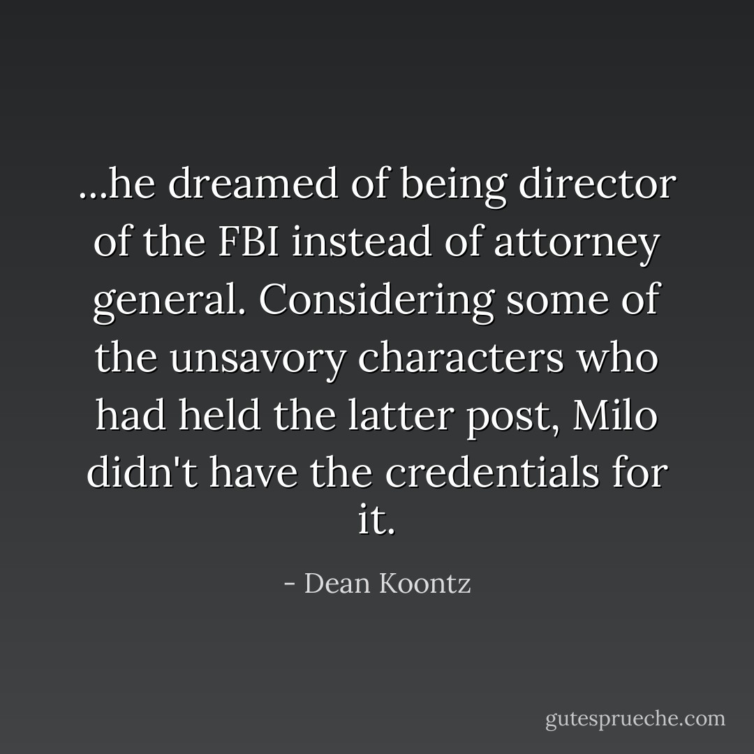 ...he dreamed of being director of the FBI instead of attorney general. Considering some of the unsavory characters who had held the latter post, Milo didn't have the credentials for it. - Dean Koontz