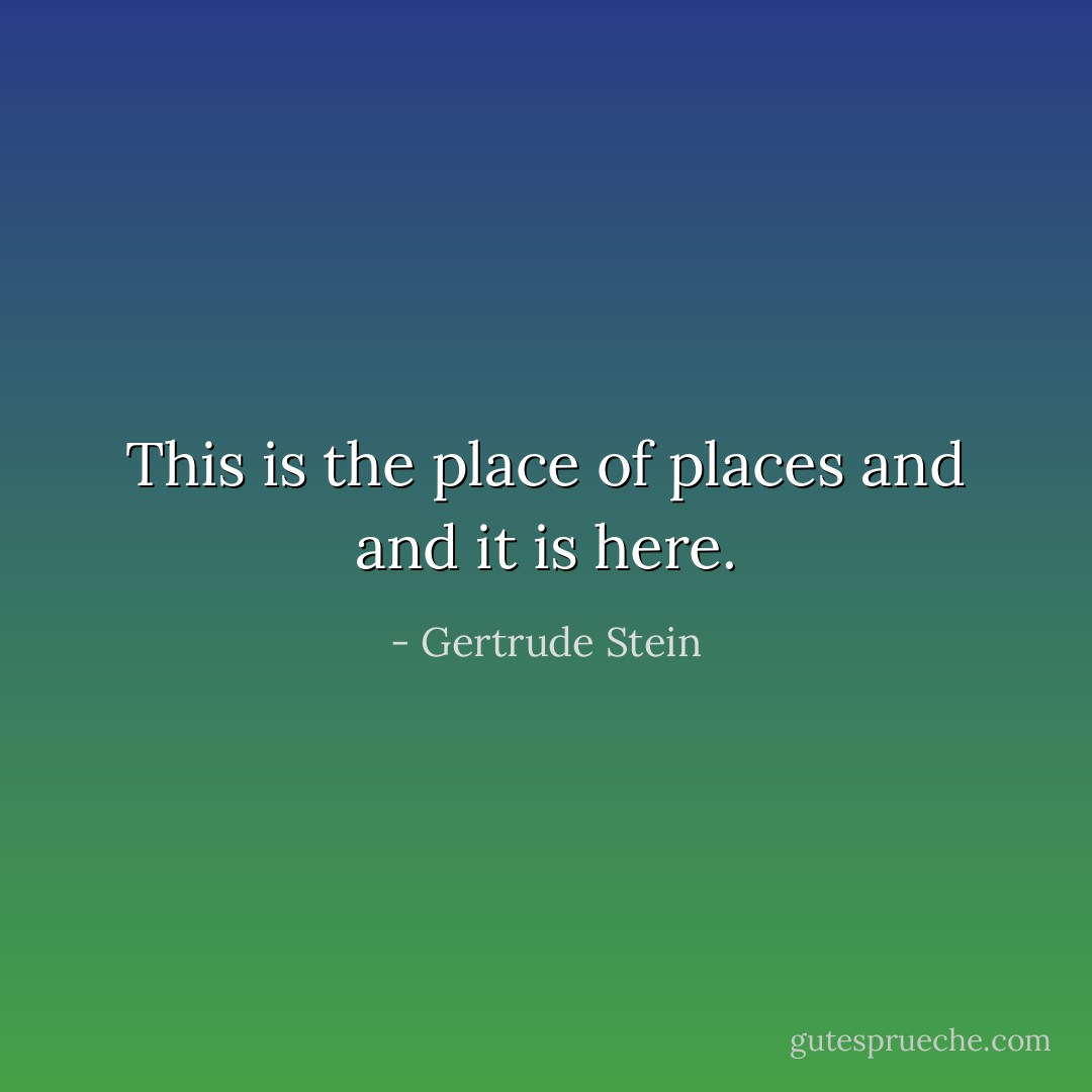 This is the place of places and and it is here. - Gertrude Stein
