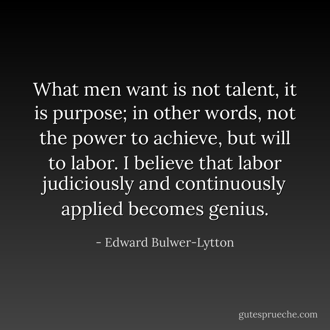 What men want is not talent, it is purpose; in other words, not the power to achieve, but will to labor. I believe that labor judiciously and continuously applied becomes genius. - Edward Bulwer-Lytton