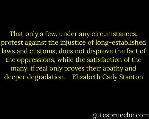 That only a few, under any circumstances, protest against the injustice of long-established laws and customs, does not disprove the fact of the oppressions, while the satisfaction of the many, if real only proves their apathy and deeper degradation. - Elizabeth Cady Stanton