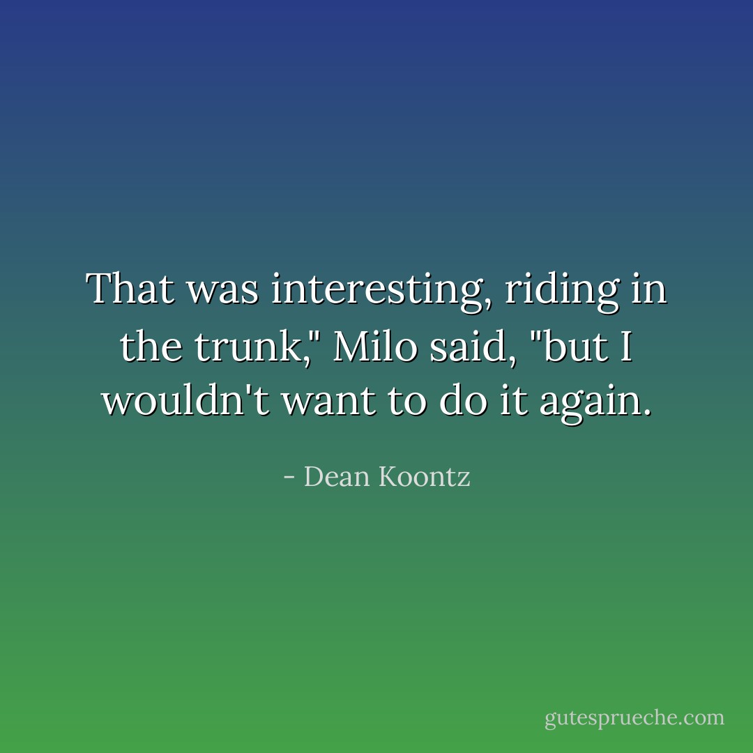 That was interesting, riding in the trunk," Milo said, "but I wouldn't want to do it again. - Dean Koontz